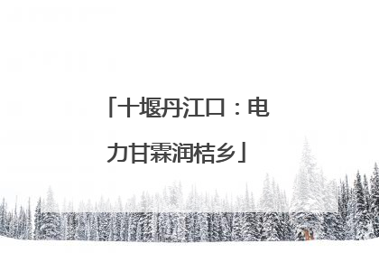 十堰丹江口：电力甘霖润桔乡