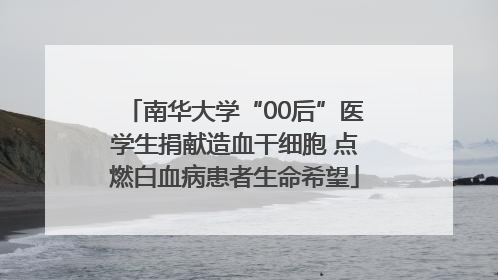 南华大学“00后”医学生捐献造血干细胞 点燃白血病患者生命希望