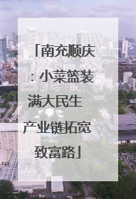 南充顺庆：小菜篮装满大民生 产业链拓宽致富路
