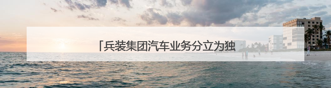 兵装集团汽车业务分立为独立央企，东风长安暂不重组