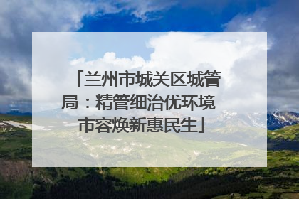 兰州市城关区城管局：精管细治优环境 市容焕新惠民生