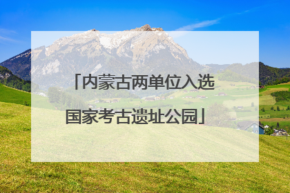 内蒙古两单位入选国家考古遗址公园