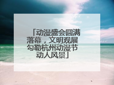 动漫盛会圆满落幕，文明观展勾勒杭州动漫节动人风景