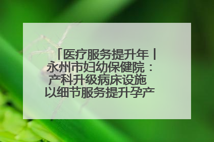 医疗服务提升年丨永州市妇幼保健院：产科升级病床设施 以细节服务提升孕产妇就医体验