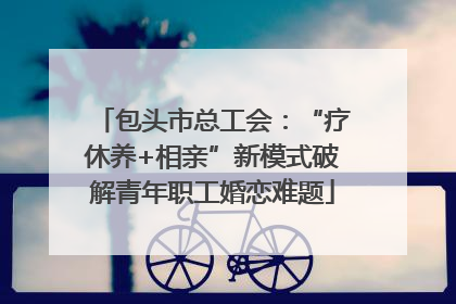 包头市总工会：“疗休养+相亲”新模式破解青年职工婚恋难题