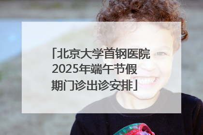 北京大学首钢医院2025年端午节假期门诊出诊安排