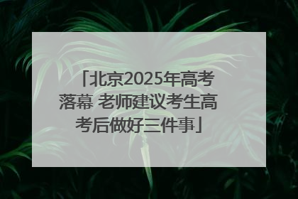 北京2025年高考落幕 老师建议考生高考后做好三件事
