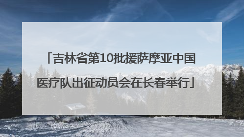 吉林省第10批援萨摩亚中国医疗队出征动员会在长春举行