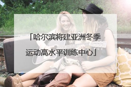 哈尔滨将建亚洲冬季运动高水平训练中心
