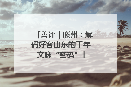 善评｜滕州：解码好客山东的千年文脉“密码”