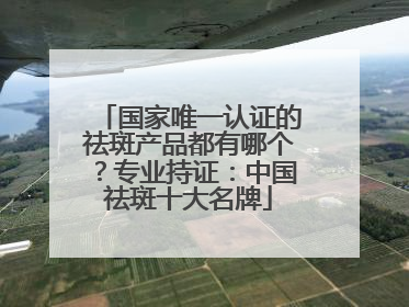 国家唯一认证的祛斑产品都有哪个？专业持证：中国祛斑十大名牌
