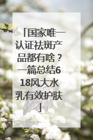 国家唯一认证祛斑产品都有啥？一篇总结618风大水乳有效护肤