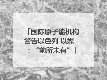 国际原子能机构警告以色列 以媒：“前所未有”