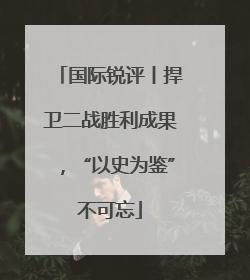 国际锐评丨捍卫二战胜利成果，“以史为鉴”不可忘