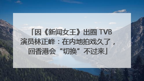 因《新闻女王》出圈 TVB演员林正峰：在内地拍戏久了，回香港会“切换”不过来