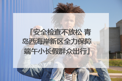 安全检查不放松 青岛西海岸新区全力保障端午小长假群众出行
