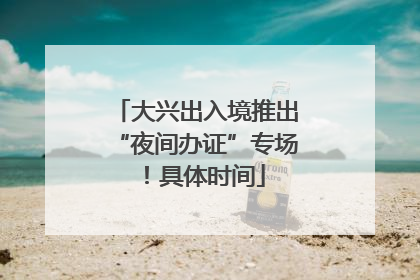 大兴出入境推出“夜间办证”专场！具体时间