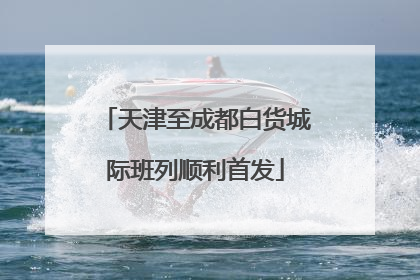 天津至成都白货城际班列顺利首发