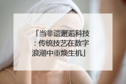 当非遗邂逅科技：传统技艺在数字浪潮中重焕生机