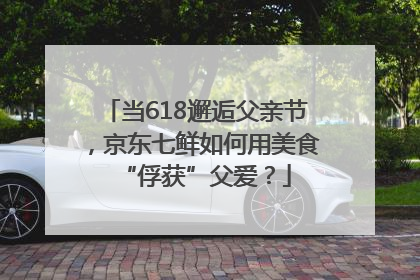 当618邂逅父亲节，京东七鲜如何用美食“俘获”父爱？