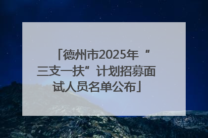 德州市2025年“三支一扶”计划招募面试人员名单公布