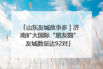 山东友城故事多｜济南扩大国际“朋友圈”友城数量达92对