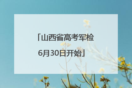 山西省高考军检6月30日开始