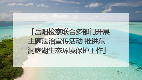 岳阳检察联合多部门开展主题法治宣传活动 推进东洞庭湖生态环境保护工作