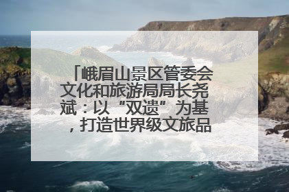 峨眉山景区管委会文化和旅游局局长尧斌：以“双遗”为基，打造世界级文旅品牌与国际典范
