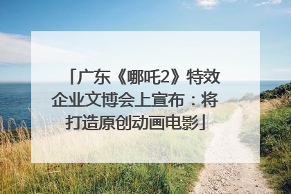广东《哪吒2》特效企业文博会上宣布：将打造原创动画电影