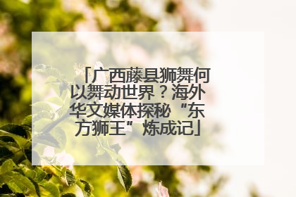 广西藤县狮舞何以舞动世界？海外华文媒体探秘“东方狮王”炼成记