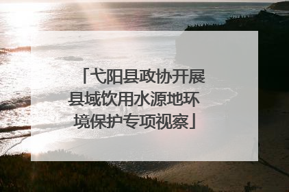 弋阳县政协开展县域饮用水源地环境保护专项视察