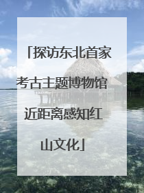 探访东北首家考古主题博物馆 近距离感知红山文化