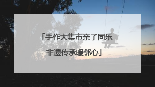 手作大集市亲子同乐 非遗传承暖邻心
