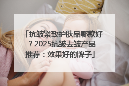 抗皱紧致护肤品哪款好？2025抗皱去皱产品推荐：效果好的牌子