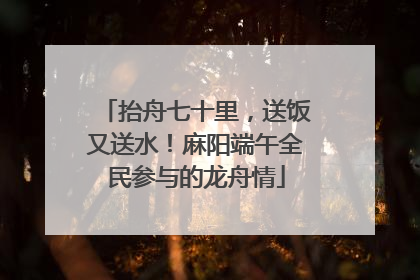 抬舟七十里，送饭又送水！麻阳端午全民参与的龙舟情