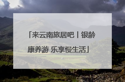 来云南旅居吧丨银龄康养游 乐享慢生活
