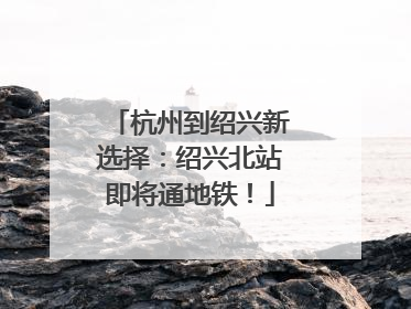 杭州到绍兴新选择：绍兴北站即将通地铁！