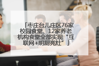 枣庄台儿庄区76家校园食堂、12家养老机构食堂全部实现“互联网+明厨亮灶”