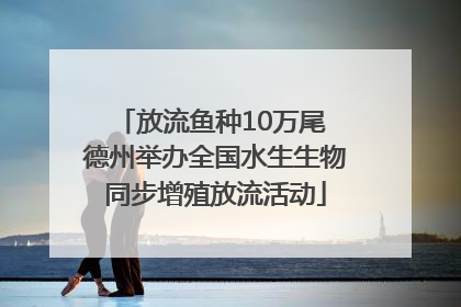 放流鱼种10万尾 德州举办全国水生生物同步增殖放流活动