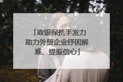 政银保携手发力 助力外贸企业纾困解难、提振信心