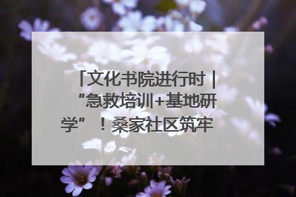文化书院进行时｜“急救培训+基地研学”！桑家社区筑牢居民健康防线