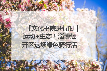 文化书院进行时｜运动+生态！淄博经开区这场绿色骑行活动点燃城市活力