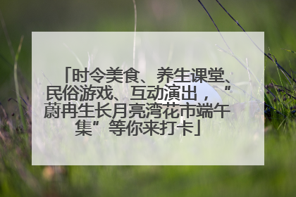 时令美食、养生课堂、民俗游戏、互动演出，“蔚冉生长月亮湾花市端午集”等你来打卡