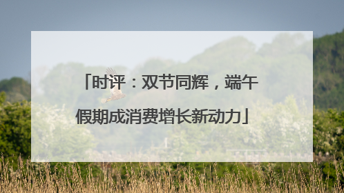 时评：双节同辉，端午假期成消费增长新动力