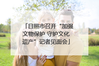日照市召开“加强文物保护 守护文化遗产”记者见面会