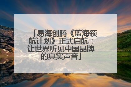 易海创腾《蓝海领航计划》正式启航：让世界听见中国品牌的真实声音