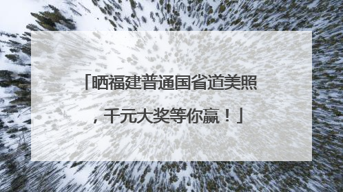 晒福建普通国省道美照，千元大奖等你赢！