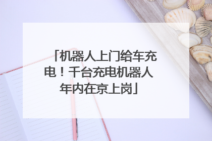 机器人上门给车充电！千台充电机器人年内在京上岗