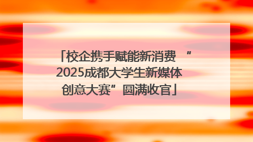 校企携手赋能新消费 “2025成都大学生新媒体创意大赛”圆满收官